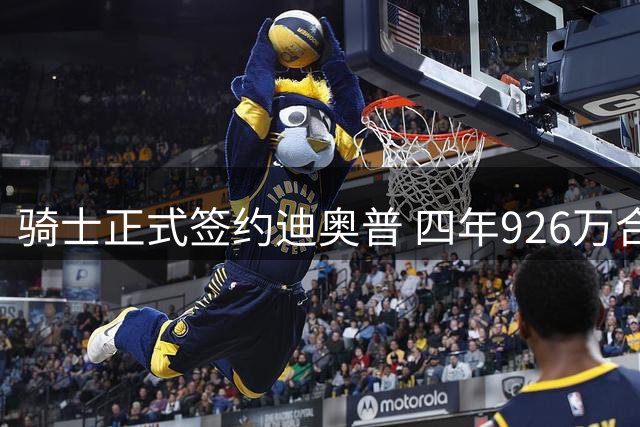 骑士正式签约迪奥普 四年926万合同充实内线阵容